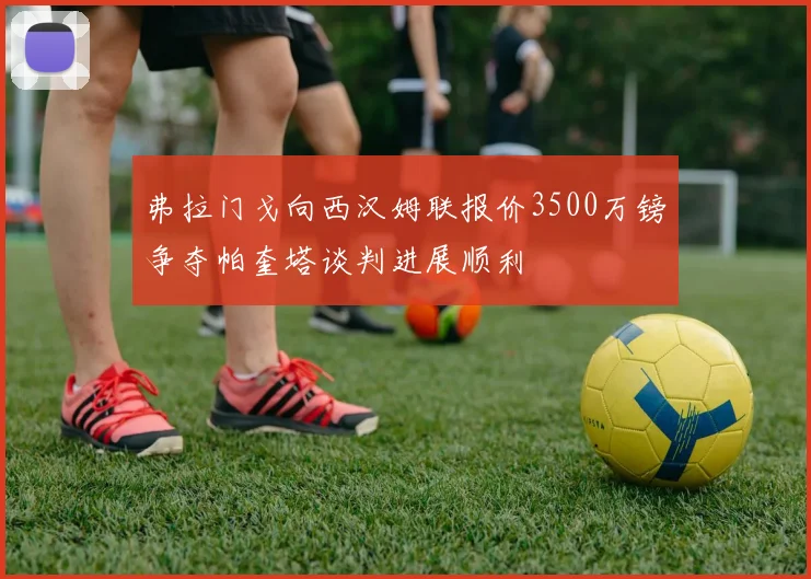 弗拉门戈向西汉姆联报价3500万镑争夺帕奎塔谈判进展顺利