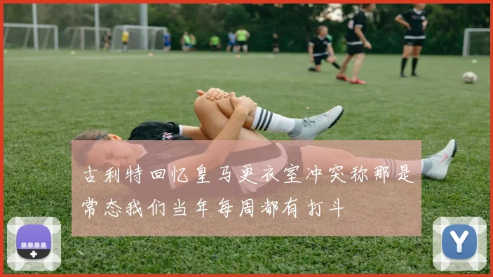 古利特回忆皇马更衣室冲突称那是常态我们当年每周都有打斗