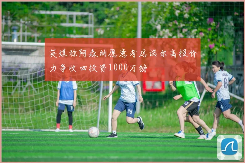 英媒称阿森纳愿意考虑诺尔高报价力争收回投资1000万镑