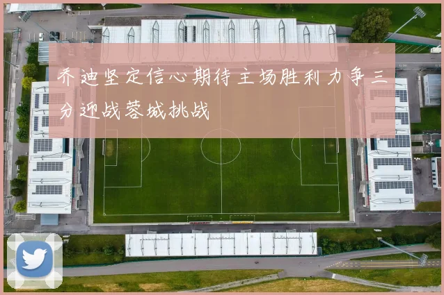 乔迪坚定信心期待主场胜利力争三分迎战蓉城挑战