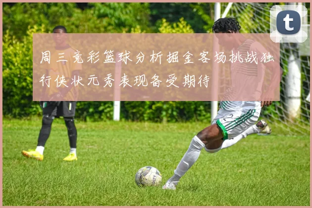 周三竞彩篮球分析掘金客场挑战独行侠状元秀表现备受期待