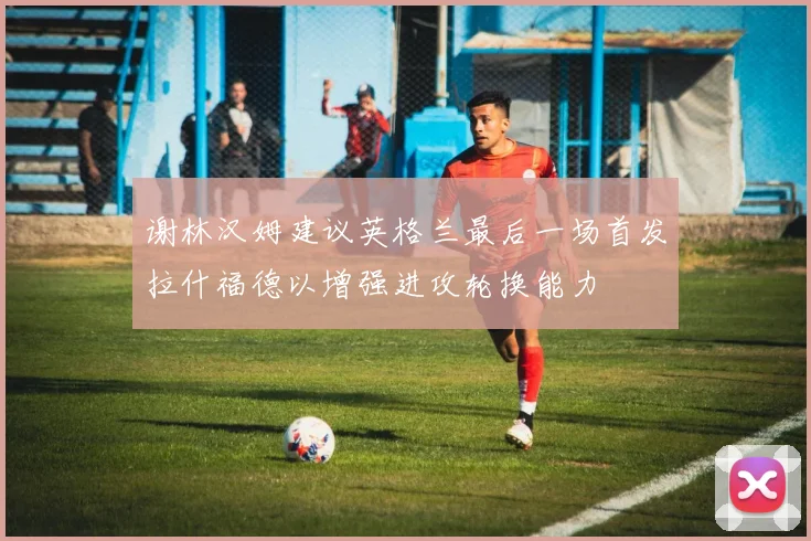 谢林汉姆建议英格兰最后一场首发拉什福德以增强进攻轮换能力