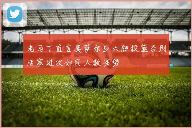 老马丁直言奥萨尔应大胆投篮否则活塞进攻如同人数劣势