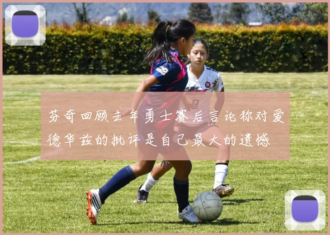 芬奇回顾去年勇士赛后言论称对爱德华兹的批评是自己最大的遗憾