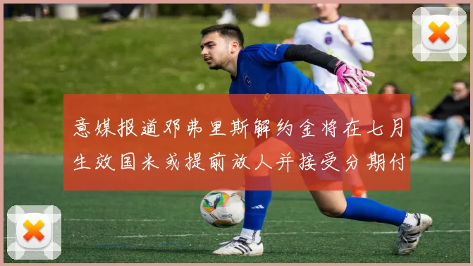 意媒报道邓弗里斯解约金将在七月生效国米或提前放人并接受分期付款