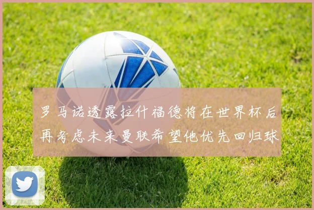 罗马诺透露拉什福德将在世界杯后再考虑未来曼联希望他优先回归球队