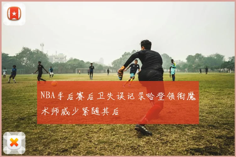 NBA季后赛后卫失误记录哈登领衔魔术师威少紧随其后