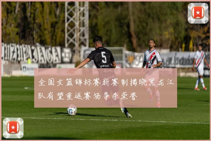全国女篮锦标赛新赛制揭晓黑龙江队有望重返赛场争夺荣誉