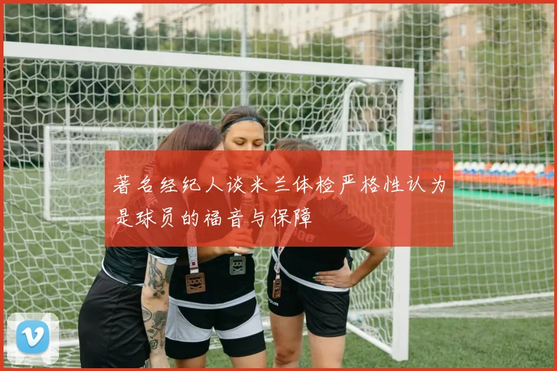 著名经纪人谈米兰体检严格性认为是球员的福音与保障
