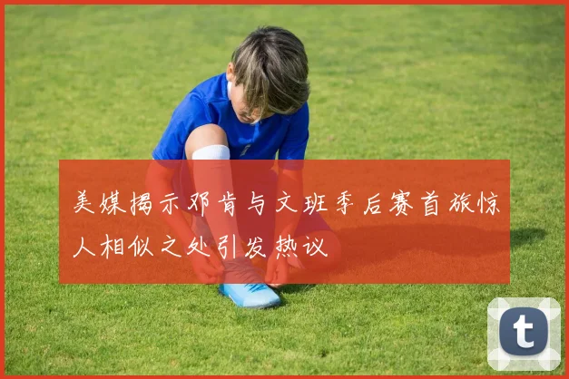 美媒揭示邓肯与文班季后赛首旅惊人相似之处引发热议