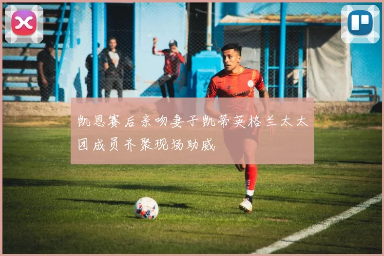 凯恩赛后亲吻妻子凯蒂英格兰太太团成员齐聚现场助威