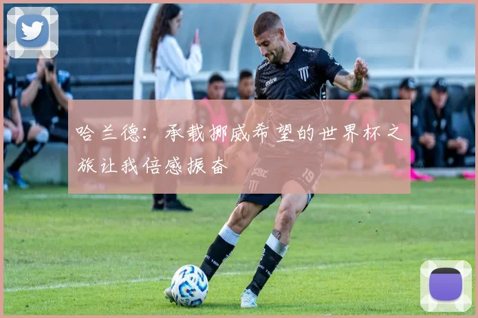 哈兰德:承载挪威希望的世界杯之旅让我倍感振奋