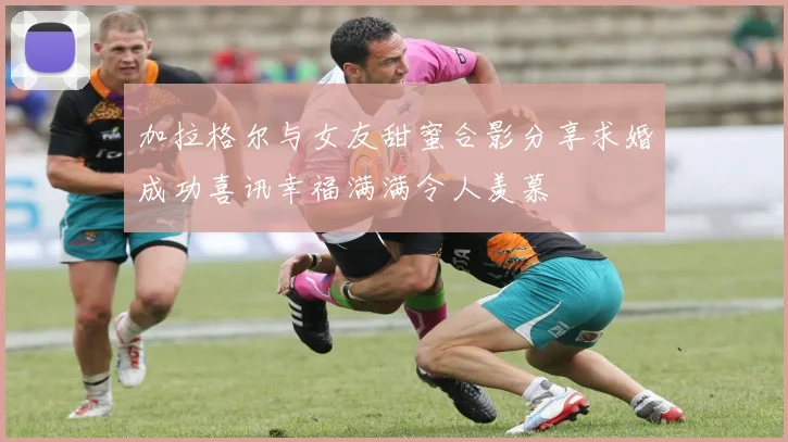 加拉格尔与女友甜蜜合影分享求婚成功喜讯幸福满满令人羡慕