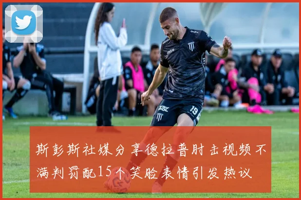 斯彭斯社媒分享德拉普肘击视频不满判罚配15个笑脸表情引发热议