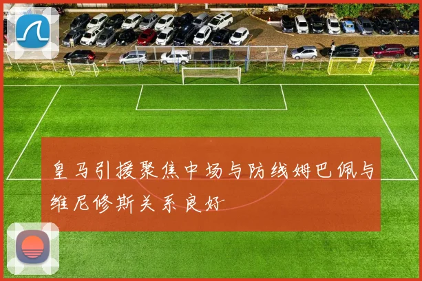 皇马引援聚焦中场与防线姆巴佩与维尼修斯关系良好