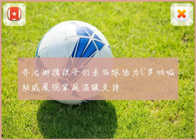 乔治娜携孩子们亲临球场为C罗呐喊助威展现家庭温暖支持