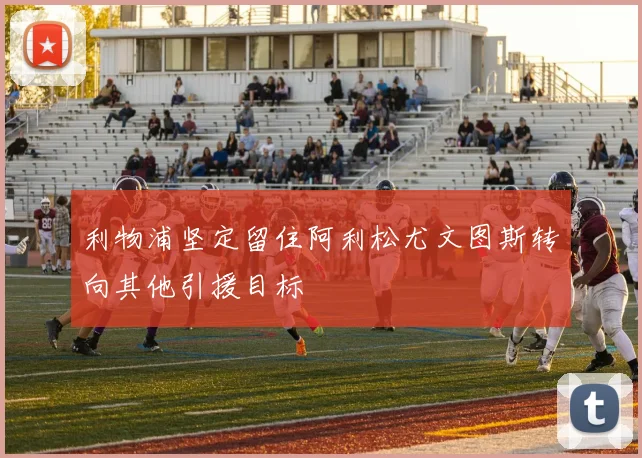 利物浦坚定留住阿利松尤文图斯转向其他引援目标
