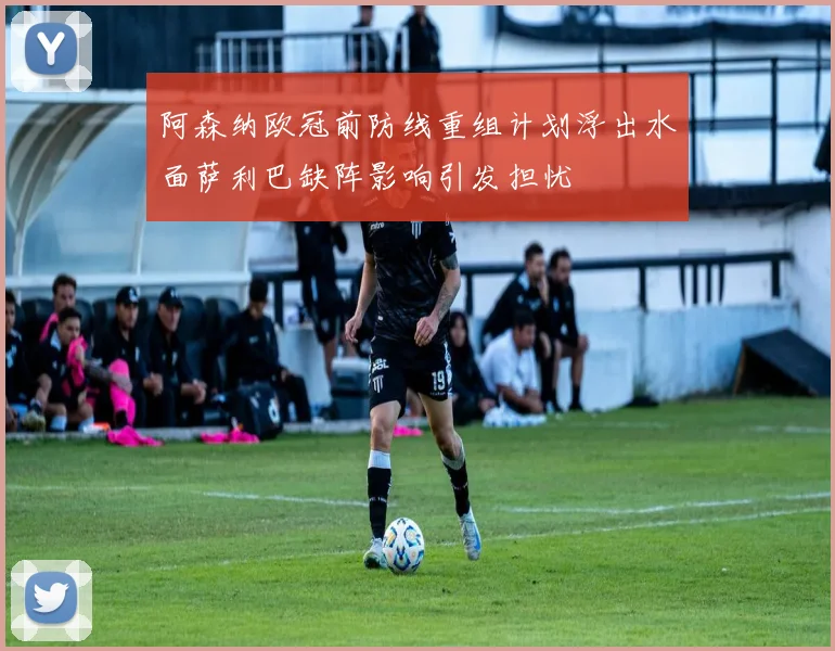 阿森纳欧冠前防线重组计划浮出水面萨利巴缺阵影响引发担忧