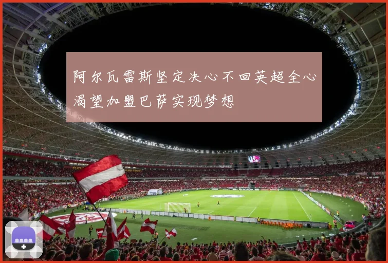 阿尔瓦雷斯坚定决心不回英超全心渴望加盟巴萨实现梦想