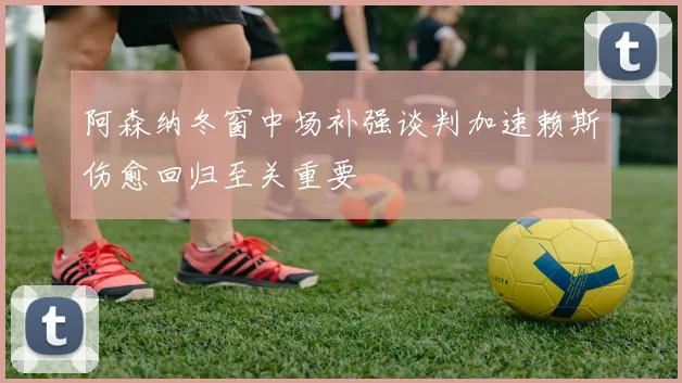 阿森纳冬窗中场补强谈判加速赖斯伤愈回归至关重要